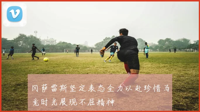 冈萨雷斯坚定表态全力以赴珍惜马竞时光展现不屈精神