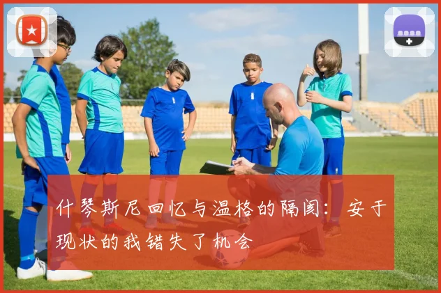 什琴斯尼回忆与温格的隔阂：安于现状的我错失了机会