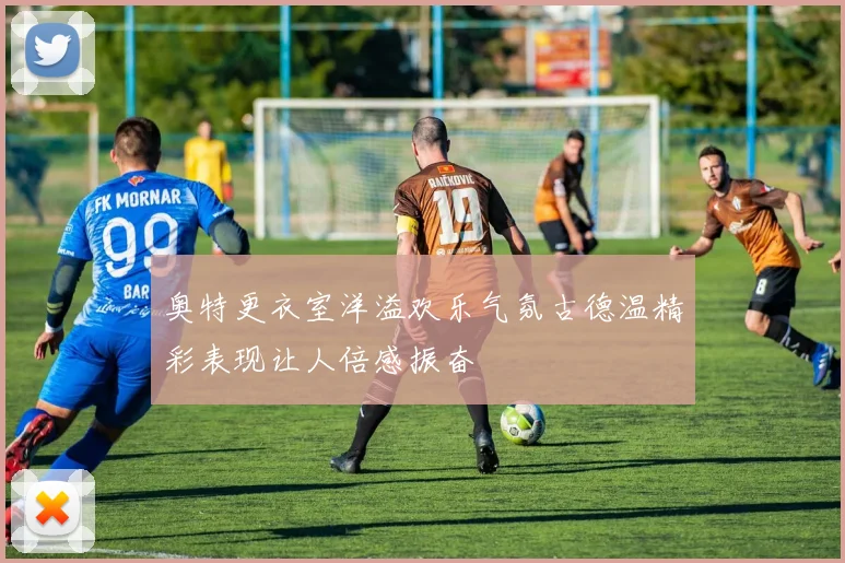 奥特更衣室洋溢欢乐气氛古德温精彩表现让人倍感振奋