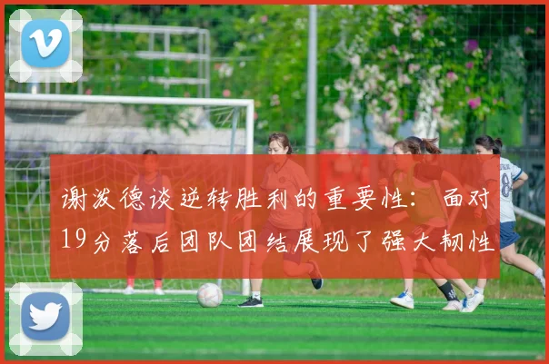谢泼德谈逆转胜利的重要性：面对19分落后团队团结展现了强大韧性