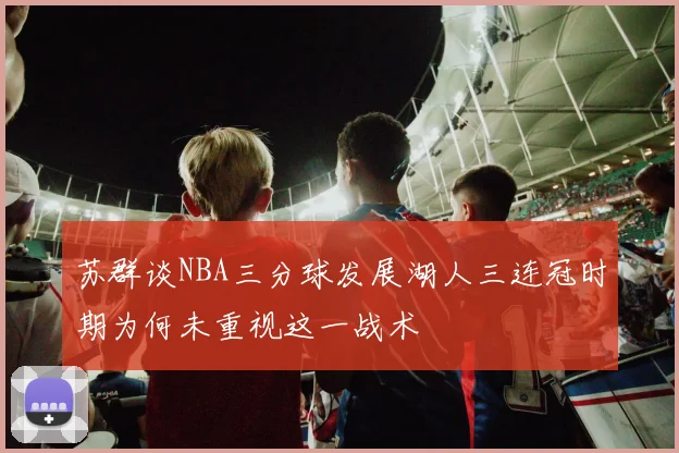 苏群谈NBA三分球发展湖人三连冠时期为何未重视这一战术