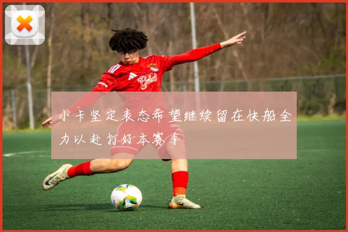 小卡坚定表态希望继续留在快船全力以赴打好本赛季