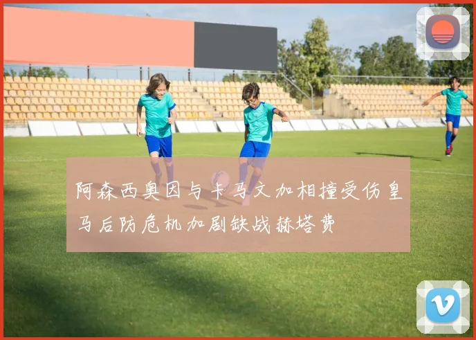 阿森西奥因与卡马文加相撞受伤皇马后防危机加剧缺战赫塔费