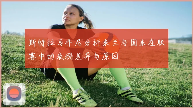 斯特拉马乔尼分析米兰与国米在联赛中的表现差异与原因