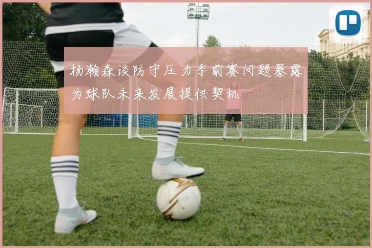 杨瀚森谈防守压力季前赛问题暴露为球队未来发展提供契机