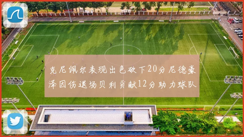 克尼佩尔表现出色砍下20分尼德豪泽因伤退场贝利贡献12分助力球队