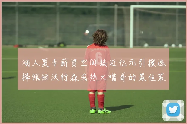 湖人夏季薪资空间接近亿元引援选择佩顿沃特森或热火嘴哥的最佳策略