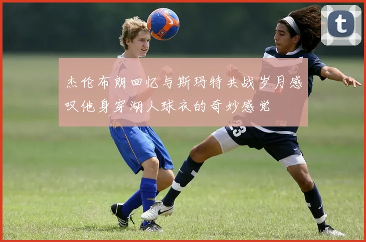 杰伦布朗回忆与斯玛特共战岁月感叹他身穿湖人球衣的奇妙感觉