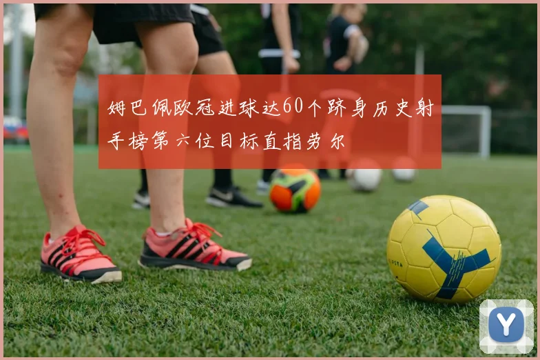 姆巴佩欧冠进球达60个跻身历史射手榜第六位目标直指劳尔