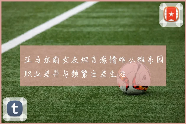 亚马尔前女友坦言感情难以维系因职业差异与频繁出差生活