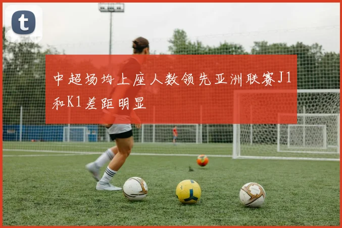 中超场均上座人数领先亚洲联赛J1和K1差距明显