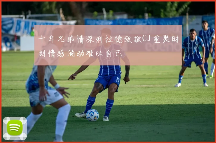 十年兄弟情深利拉德致敬CJ重聚时刻情感涌动难以自已