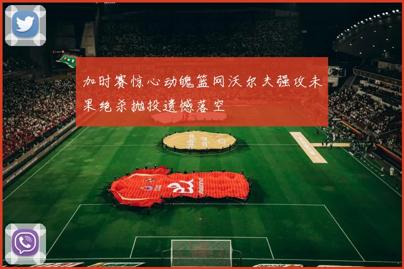 加时赛惊心动魄篮网沃尔夫强攻未果绝杀抛投遗憾落空