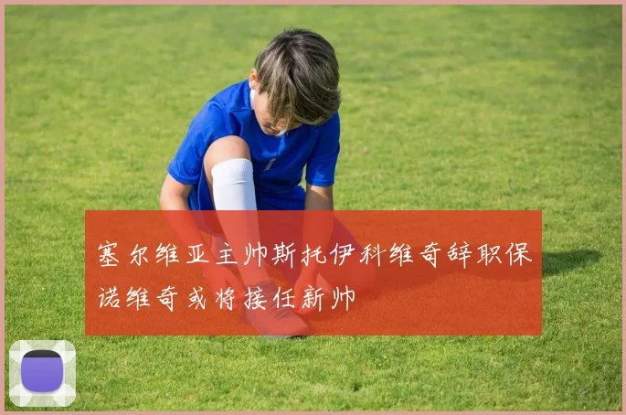 塞尔维亚主帅斯托伊科维奇辞职保诺维奇或将接任新帅