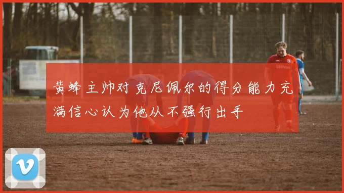 黄蜂主帅对克尼佩尔的得分能力充满信心认为他从不强行出手