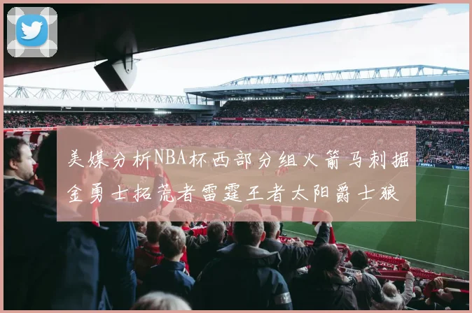美媒分析NBA杯西部分组火箭马刺掘金勇士拓荒者雷霆王者太阳爵士狼队