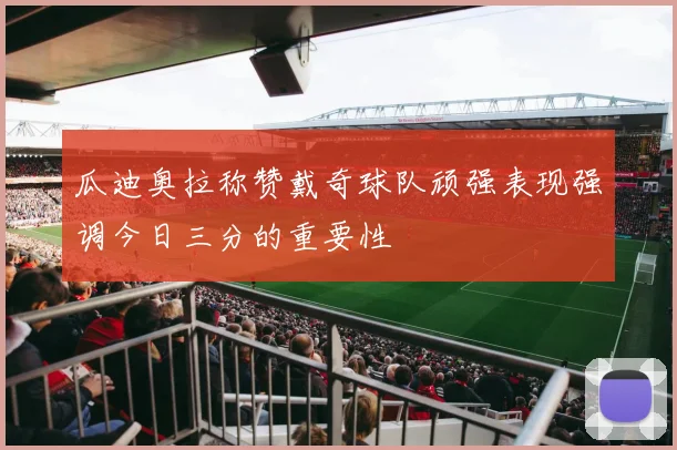 瓜迪奥拉称赞戴奇球队顽强表现强调今日三分的重要性