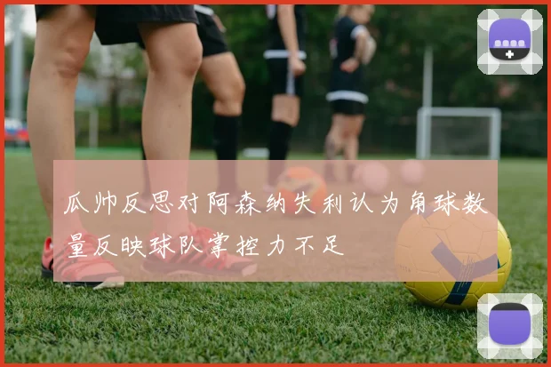 瓜帅反思对阿森纳失利认为角球数量反映球队掌控力不足