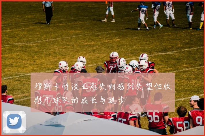 穆斯卡特谈亚冠失利感到失望但欣慰于球队的成长与进步