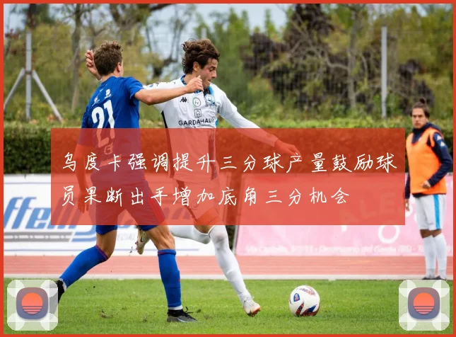 乌度卡强调提升三分球产量鼓励球员果断出手增加底角三分机会