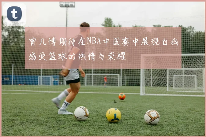 曾凡博期待在NBA中国赛中展现自我感受篮球的热情与荣耀