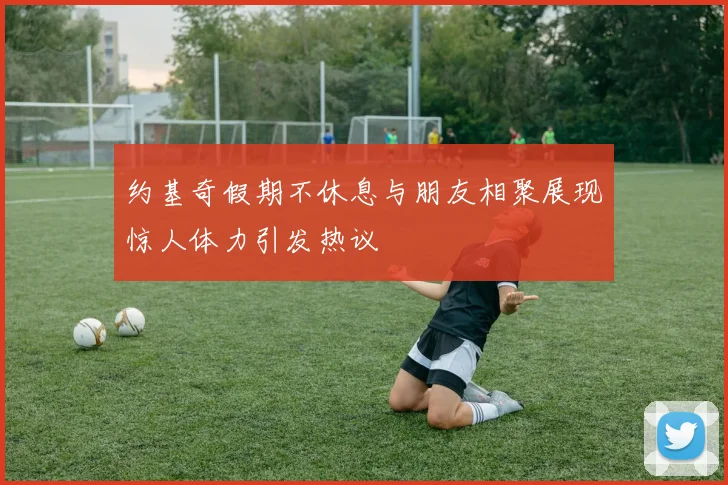 约基奇假期不休息与朋友相聚展现惊人体力引发热议