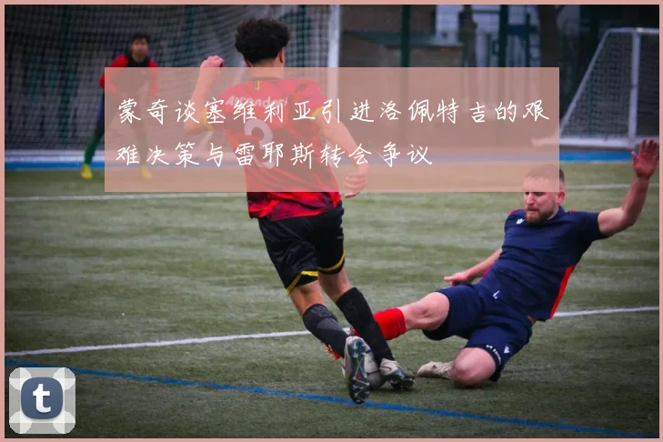 蒙奇谈塞维利亚引进洛佩特吉的艰难决策与雷耶斯转会争议