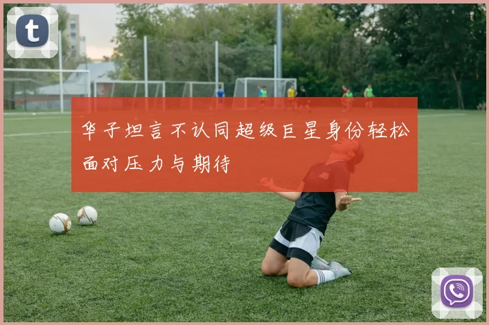 华子坦言不认同超级巨星身份轻松面对压力与期待