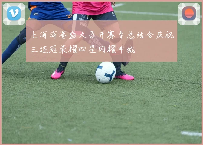 上海海港盛大召开赛季总结会庆祝三连冠荣耀四星闪耀申城