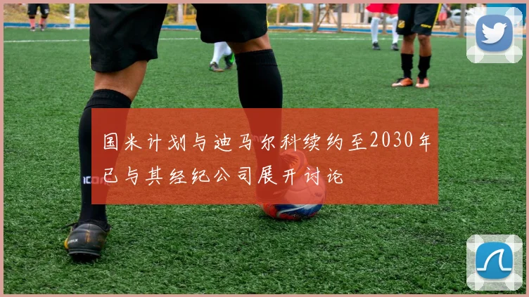 国米计划与迪马尔科续约至2030年已与其经纪公司展开讨论
